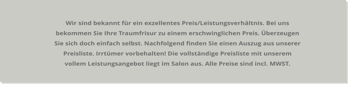 Wir sind bekannt für ein exzellentes Preis/Leistungsverhältnis. Bei uns bekommen Sie Ihre Traumfrisur zu einem erschwinglichen Preis. Überzeugen Sie sich doch einfach selbst. Nachfolgend finden Sie einen Auszug aus unserer Preisliste. Irrtümer vorbehalten! Die vollständige Preisliste mit unserem vollem Leistungsangebot liegt im Salon aus. Alle Preise sind incl. MWST.
